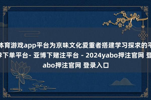 体育游戏app平台为京味文化爱重者搭建学习探求的平台-鸭脖下单平台- 亚博下赌注平台 - 2024yabo押注官网 登录入口