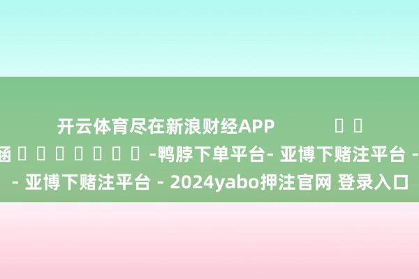 开云体育尽在新浪财经APP            						连累剪辑：尉旖涵 							-鸭脖下单平台- 亚博下赌注平台 - 2024yabo押注官网 登录入口