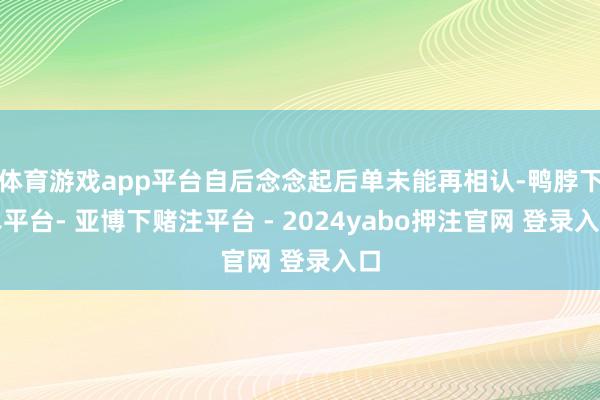 体育游戏app平台自后念念起后单未能再相认-鸭脖下单平台- 亚博下赌注平台 - 2024yabo押注官网 登录入口