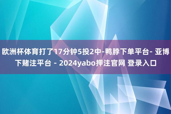 欧洲杯体育打了17分钟5投2中-鸭脖下单平台- 亚博下赌注平台 - 2024yabo押注官网 登录入口