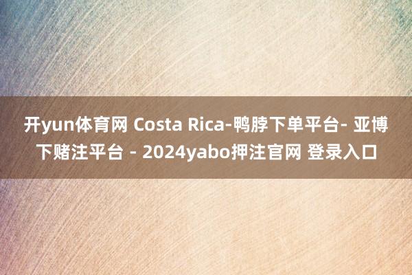 开yun体育网 Costa Rica-鸭脖下单平台- 亚博下赌注平台 - 2024yabo押注官网 登录入口