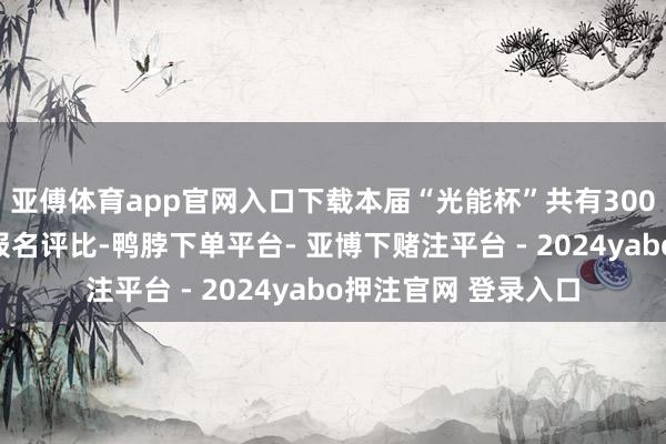 亚傅体育app官网入口下载本届“光能杯”共有300余家光伏企业参与报名评比-鸭脖下单平台- 亚博下赌注平台 - 2024yabo押注官网 登录入口