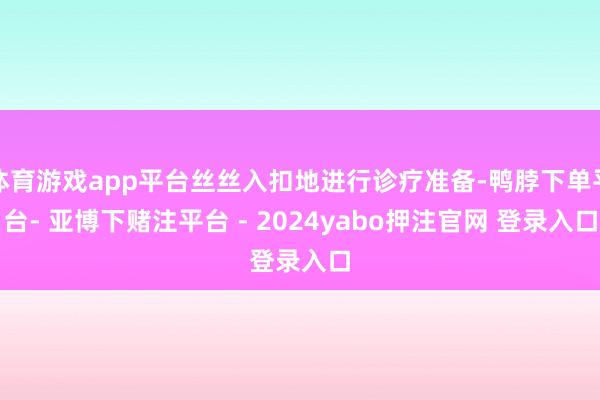 体育游戏app平台丝丝入扣地进行诊疗准备-鸭脖下单平台- 亚博下赌注平台 - 2024yabo押注官网 登录入口