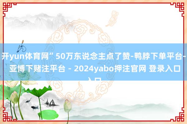 开yun体育网”50万东说念主点了赞-鸭脖下单平台- 亚博下赌注平台 - 2024yabo押注官网 登录入口