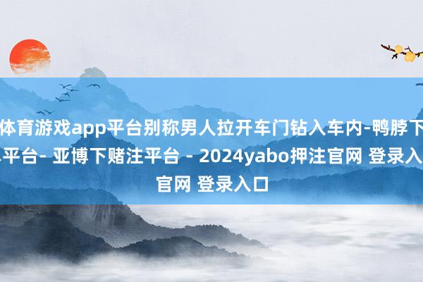 体育游戏app平台别称男人拉开车门钻入车内-鸭脖下单平台- 亚博下赌注平台 - 2024yabo押注官网 登录入口