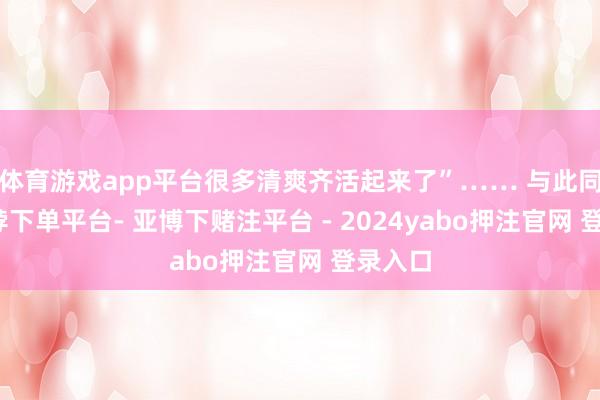 体育游戏app平台很多清爽齐活起来了”…… 与此同期-鸭脖下单平台- 亚博下赌注平台 - 2024yabo押注官网 登录入口