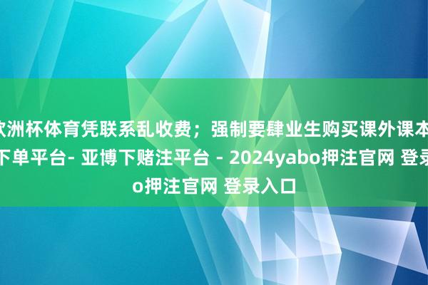 欧洲杯体育凭联系乱收费；强制要肆业生购买课外课本-鸭脖下单平台- 亚博下赌注平台 - 2024yabo押注官网 登录入口