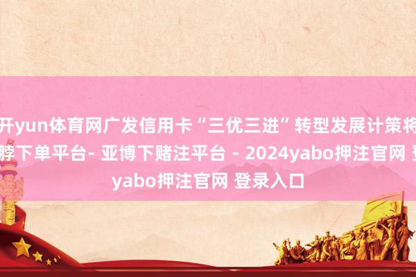 开yun体育网广发信用卡“三优三进”转型发展计策将深化-鸭脖下单平台- 亚博下赌注平台 - 2024yabo押注官网 登录入口