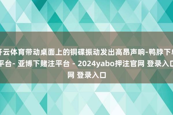 开云体育带动桌面上的铜碟振动发出高昂声响-鸭脖下单平台- 亚博下赌注平台 - 2024yabo押注官网 登录入口