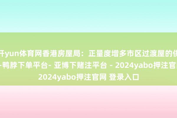开yun体育网香港房屋局:正量度增多市区过渡屋的供应2月20日-鸭脖下单平台- 亚博下赌注平台 - 2024yabo押注官网 登录入口