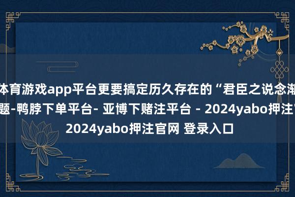 体育游戏app平台更要搞定历久存在的“君臣之说念渐以陵替”的问题-鸭脖下单平台- 亚博下赌注平台 - 2024yabo押注官网 登录入口