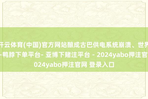 开云体育(中国)官方网站酿成古巴供电系统崩溃、世界大限度停电-鸭脖下单平台- 亚博下赌注平台 - 2024yabo押注官网 登录入口