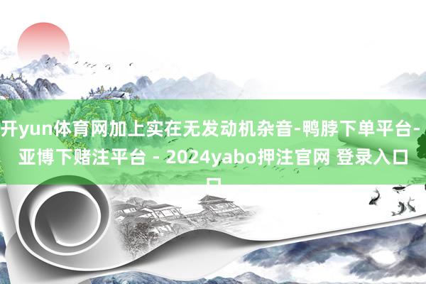 开yun体育网加上实在无发动机杂音-鸭脖下单平台- 亚博下赌注平台 - 2024yabo押注官网 登录入口