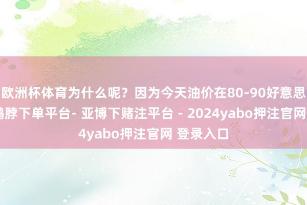 欧洲杯体育为什么呢？因为今天油价在80-90好意思元区间-鸭脖下单平台- 亚博下赌注平台 - 2024yabo押注官网 登录入口