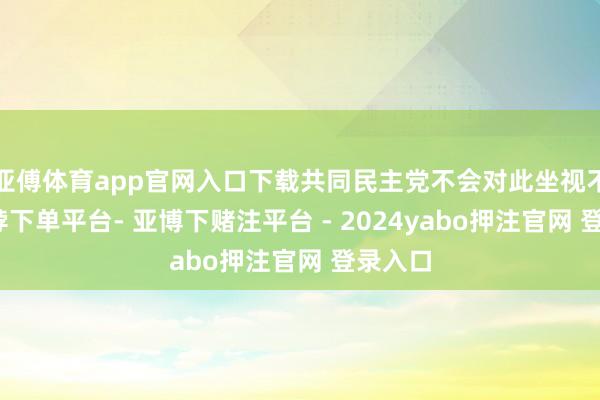 亚傅体育app官网入口下载共同民主党不会对此坐视不睬-鸭脖下单平台- 亚博下赌注平台 - 2024yabo押注官网 登录入口