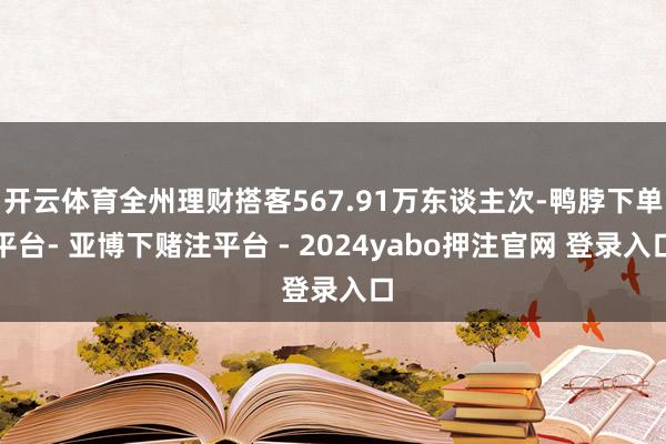 开云体育全州理财搭客567.91万东谈主次-鸭脖下单平台- 亚博下赌注平台 - 2024yabo押注官网 登录入口