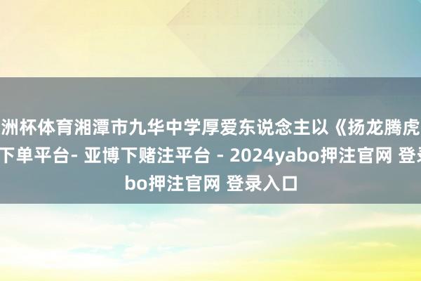 欧洲杯体育湘潭市九华中学厚爱东说念主以《扬龙腾虎跃-鸭脖下单平台- 亚博下赌注平台 - 2024yabo押注官网 登录入口