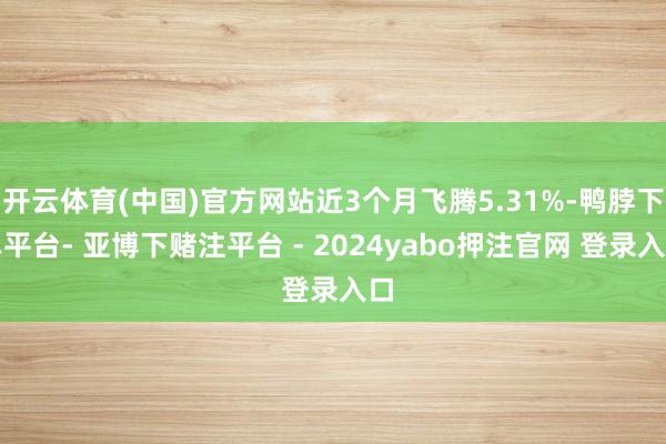 开云体育(中国)官方网站近3个月飞腾5.31%-鸭脖下单平台- 亚博下赌注平台 - 2024yabo押注官网 登录入口