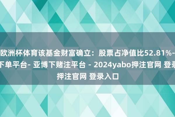 欧洲杯体育该基金财富确立：股票占净值比52.81%-鸭脖下单平台- 亚博下赌注平台 - 2024yabo押注官网 登录入口