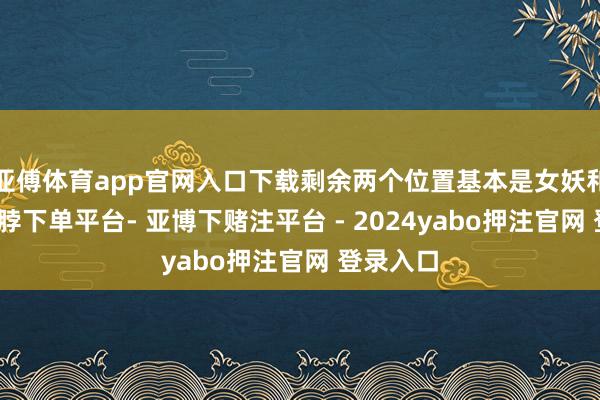 亚傅体育app官网入口下载剩余两个位置基本是女妖和四手-鸭脖下单平台- 亚博下赌注平台 - 2024yabo押注官网 登录入口