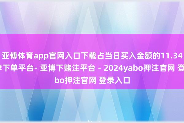 亚傅体育app官网入口下载占当日买入金额的11.34%-鸭脖下单平台- 亚博下赌注平台 - 2024yabo押注官网 登录入口