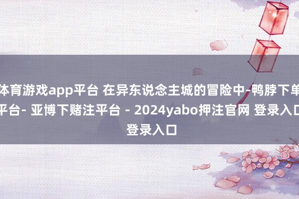 体育游戏app平台 在异东说念主城的冒险中-鸭脖下单平台- 亚博下赌注平台 - 2024yabo押注官网 登录入口