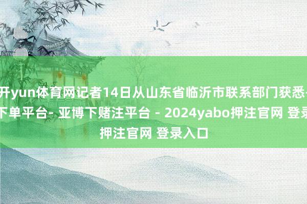 开yun体育网记者14日从山东省临沂市联系部门获悉-鸭脖下单平台- 亚博下赌注平台 - 2024yabo押注官网 登录入口