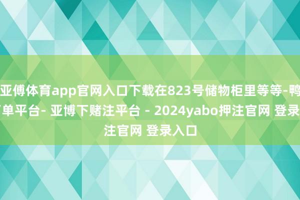 亚傅体育app官网入口下载在823号储物柜里等等-鸭脖下单平台- 亚博下赌注平台 - 2024yabo押注官网 登录入口
