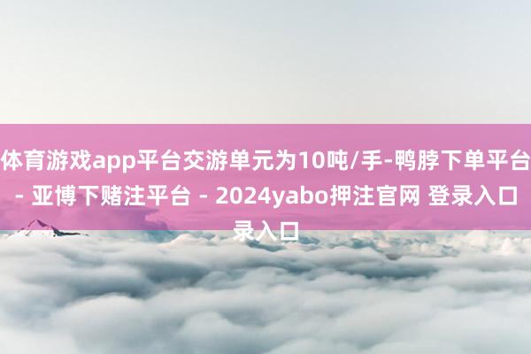 体育游戏app平台交游单元为10吨/手-鸭脖下单平台- 亚博下赌注平台 - 2024yabo押注官网 登录入口