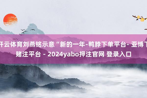 开云体育刘燕铭示意“新的一年-鸭脖下单平台- 亚博下赌注平台 - 2024yabo押注官网 登录入口