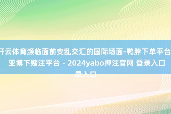 开云体育濒临面前变乱交汇的国际场面-鸭脖下单平台- 亚博下赌注平台 - 2024yabo押注官网 登录入口
