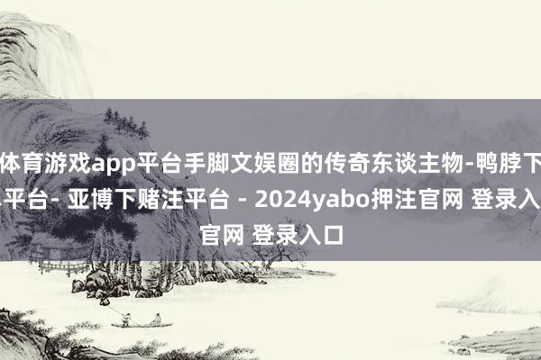 体育游戏app平台手脚文娱圈的传奇东谈主物-鸭脖下单平台- 亚博下赌注平台 - 2024yabo押注官网 登录入口
