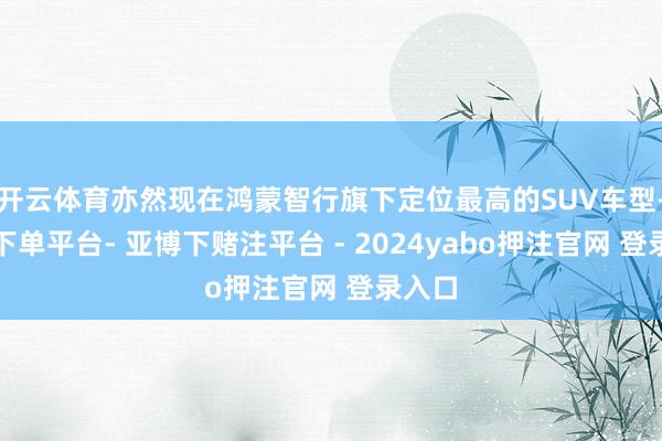 开云体育亦然现在鸿蒙智行旗下定位最高的SUV车型-鸭脖下单平台- 亚博下赌注平台 - 2024yabo押注官网 登录入口
