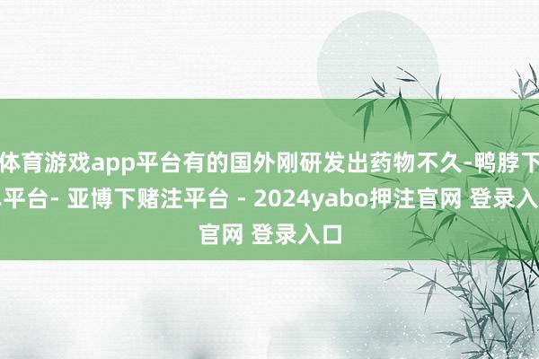体育游戏app平台有的国外刚研发出药物不久-鸭脖下单平台- 亚博下赌注平台 - 2024yabo押注官网 登录入口
