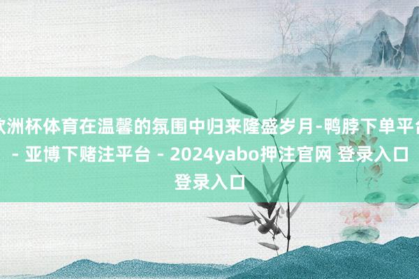 欧洲杯体育在温馨的氛围中归来隆盛岁月-鸭脖下单平台- 亚博下赌注平台 - 2024yabo押注官网 登录入口