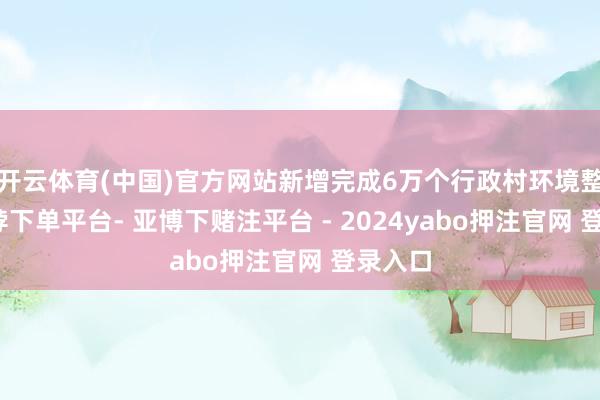 开云体育(中国)官方网站新增完成6万个行政村环境整治-鸭脖下单平台- 亚博下赌注平台 - 2024yabo押注官网 登录入口