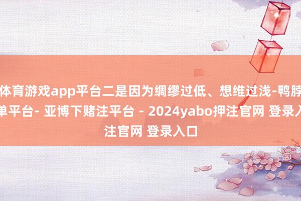 体育游戏app平台二是因为绸缪过低、想维过浅-鸭脖下单平台- 亚博下赌注平台 - 2024yabo押注官网 登录入口