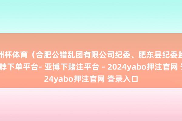 欧洲杯体育（合肥公错乱团有限公司纪委、肥东县纪委监委）    -鸭脖下单平台- 亚博下赌注平台 - 2024yabo押注官网 登录入口