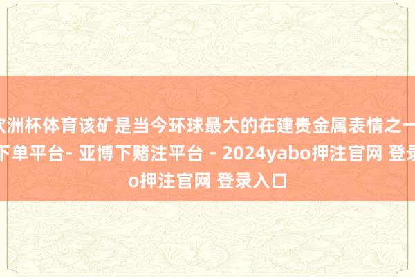 欧洲杯体育该矿是当今环球最大的在建贵金属表情之一-鸭脖下单平台- 亚博下赌注平台 - 2024yabo押注官网 登录入口