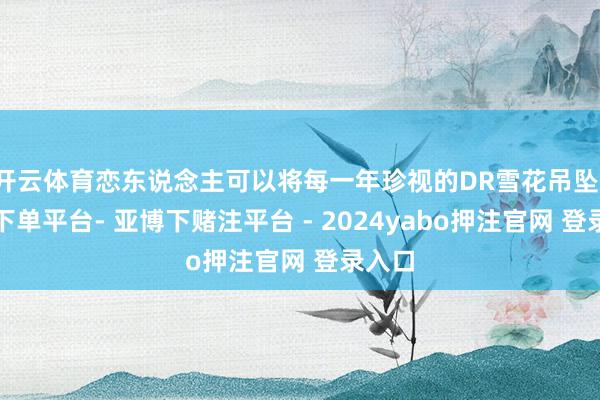 开云体育恋东说念主可以将每一年珍视的DR雪花吊坠-鸭脖下单平台- 亚博下赌注平台 - 2024yabo押注官网 登录入口