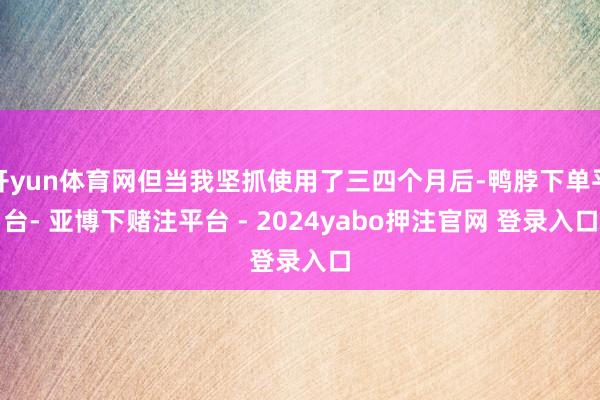 开yun体育网但当我坚抓使用了三四个月后-鸭脖下单平台- 亚博下赌注平台 - 2024yabo押注官网 登录入口
