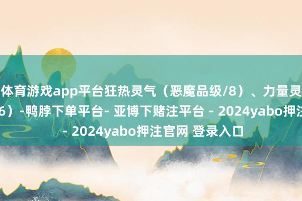 体育游戏app平台狂热灵气(恶魔品级/8)、力量灵气(恶魔品级/6)-鸭脖下单平台- 亚博下赌注平台 - 2024yabo押注官网 登录入口