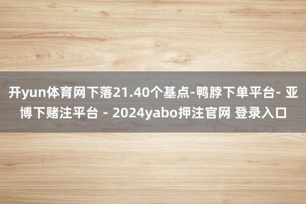 开yun体育网下落21.40个基点-鸭脖下单平台- 亚博下赌注平台 - 2024yabo押注官网 登录入口