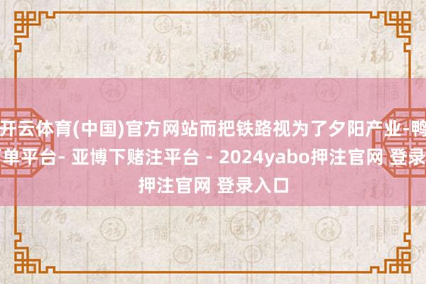开云体育(中国)官方网站而把铁路视为了夕阳产业-鸭脖下单平台- 亚博下赌注平台 - 2024yabo押注官网 登录入口