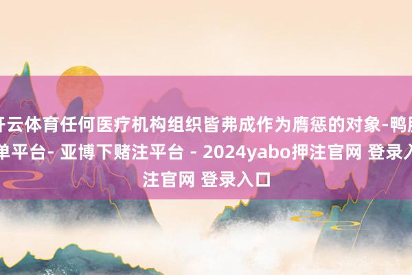 开云体育任何医疗机构组织皆弗成作为膺惩的对象-鸭脖下单平台- 亚博下赌注平台 - 2024yabo押注官网 登录入口