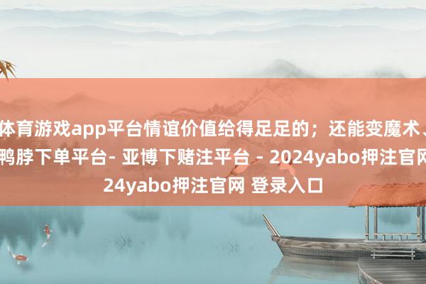 体育游戏app平台情谊价值给得足足的；还能变魔术、翻后空翻-鸭脖下单平台- 亚博下赌注平台 - 2024yabo押注官网 登录入口