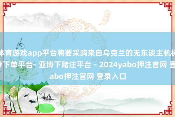 体育游戏app平台将要采购来自乌克兰的无东谈主机树立-鸭脖下单平台- 亚博下赌注平台 - 2024yabo押注官网 登录入口