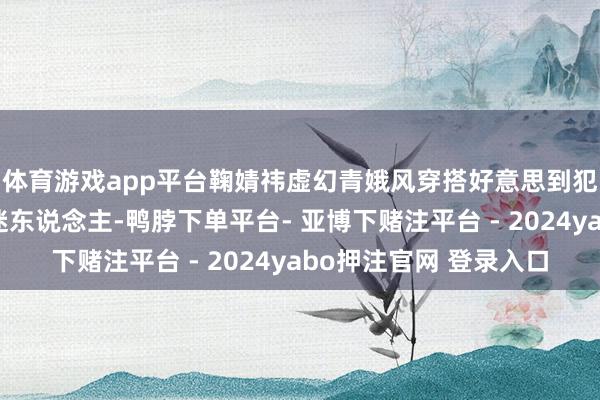 体育游戏app平台鞠婧祎虚幻青娥风穿搭好意思到犯规!嘟嘴卖萌可人迷东说念主-鸭脖下单平台- 亚博下赌注平台 - 2024yabo押注官网 登录入口