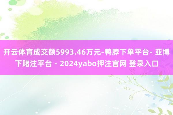 开云体育成交额5993.46万元-鸭脖下单平台- 亚博下赌注平台 - 2024yabo押注官网 登录入口