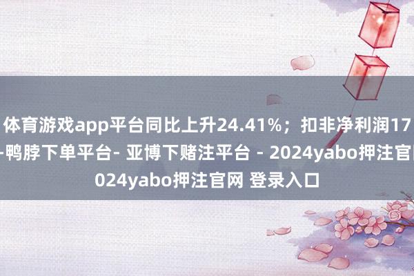 体育游戏app平台同比上升24.41%;扣非净利润1715.88万元-鸭脖下单平台- 亚博下赌注平台 - 2024yabo押注官网 登录入口